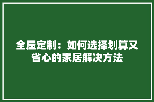 全屋定制：如何选择划算又省心的家居解决方法 家居装修