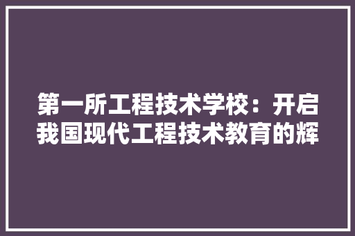 第一所工程技术学校：开启我国现代工程技术教育的辉煌篇章 室内设计