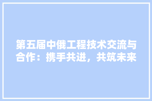 第五届中俄工程技术交流与合作：携手共进，共筑未来 室内设计