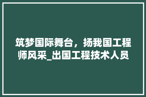 筑梦国际舞台，扬我国工程师风采_出国工程技术人员招募倡议 室内设计
