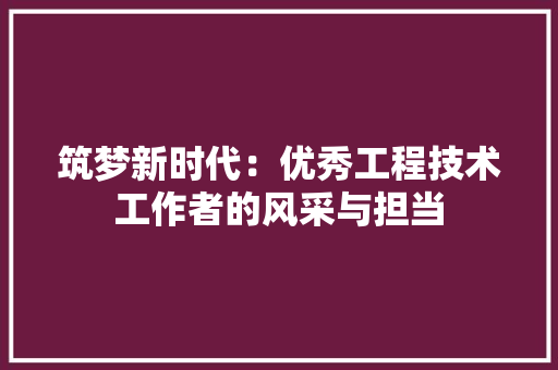 筑梦新时代：优秀工程技术工作者的风采与担当