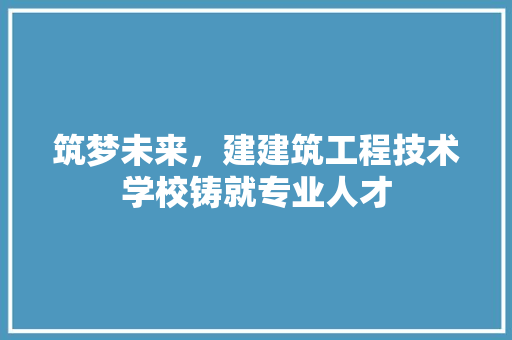 筑梦未来，建建筑工程技术学校铸就专业人才 室内设计