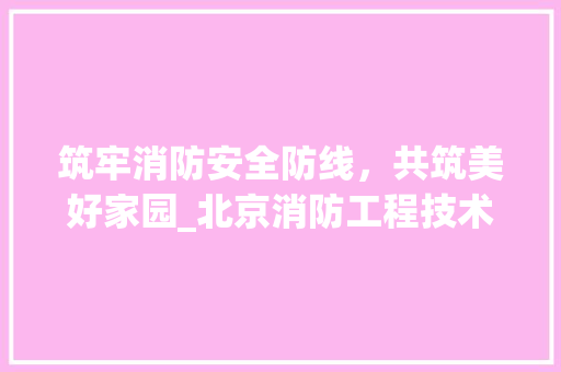 筑牢消防安全防线，共筑美好家园_北京消防工程技术员的责任与担当 室内设计