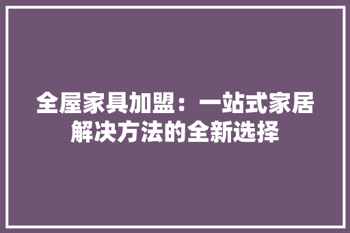 全屋家具加盟：一站式家居解决方法的全新选择 家居装修