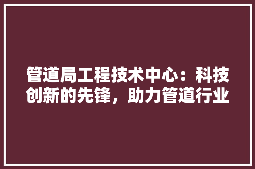 管道局工程技术中心：科技创新的先锋，助力管道行业高质量发展 室内设计