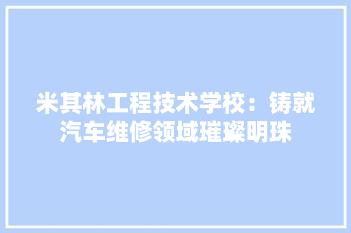 米其林工程技术学校：铸就汽车维修领域璀璨明珠 室内设计