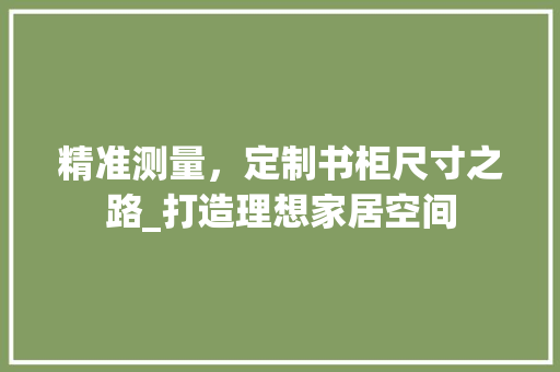 精准测量，定制书柜尺寸之路_打造理想家居空间
