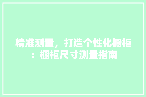 精准测量，打造个性化橱柜：橱柜尺寸测量指南