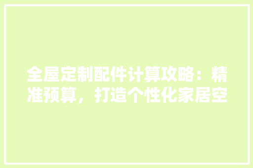 全屋定制配件计算攻略：精准预算，打造个性化家居空间 家居装修