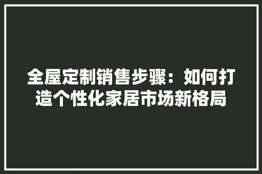 全屋定制销售步骤：如何打造个性化家居市场新格局