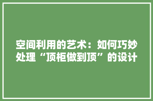 空间利用的艺术：如何巧妙处理“顶柜做到顶”的设计 室内设计