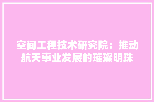 空间工程技术研究院：推动航天事业发展的璀璨明珠 室内设计