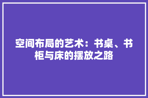 空间布局的艺术：书桌、书柜与床的摆放之路 室内设计
