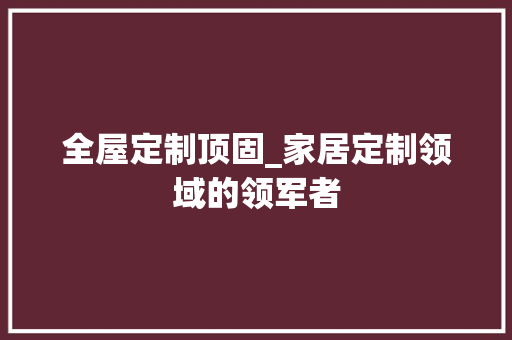 全屋定制顶固_家居定制领域的领军者 家居装修