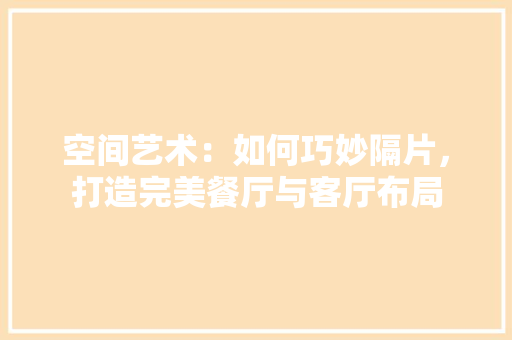 空间艺术：如何巧妙隔片，打造完美餐厅与客厅布局 室内设计