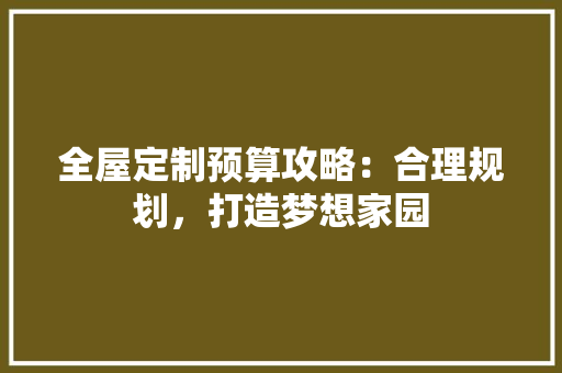 全屋定制预算攻略：合理规划，打造梦想家园