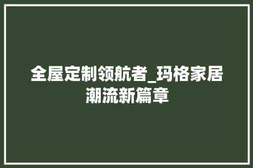 全屋定制领航者_玛格家居潮流新篇章 家居装修