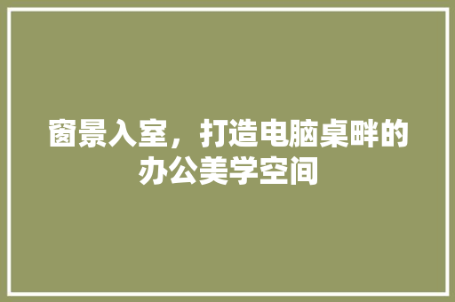 窗景入室，打造电脑桌畔的办公美学空间 室内设计