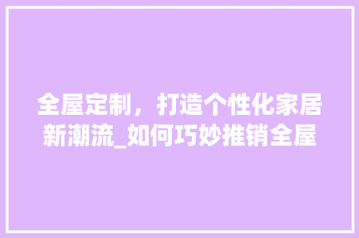 全屋定制，打造个性化家居新潮流_如何巧妙推销全屋定制 家居装修
