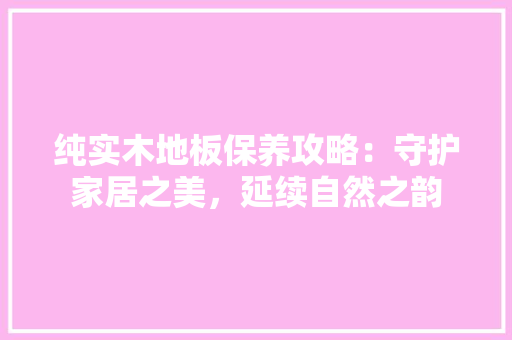 纯实木地板保养攻略：守护家居之美，延续自然之韵
