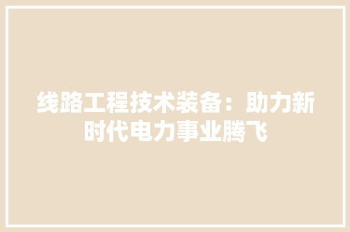 线路工程技术装备：助力新时代电力事业腾飞