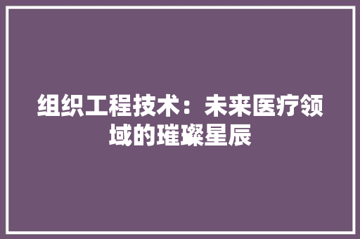 组织工程技术：未来医疗领域的璀璨星辰