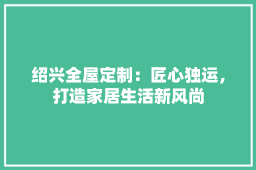 绍兴全屋定制：匠心独运，打造家居生活新风尚 室内设计