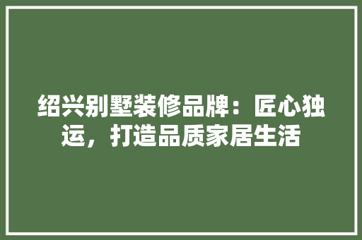 绍兴别墅装修品牌：匠心独运，打造品质家居生活