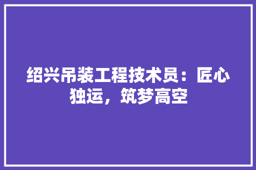 绍兴吊装工程技术员：匠心独运，筑梦高空