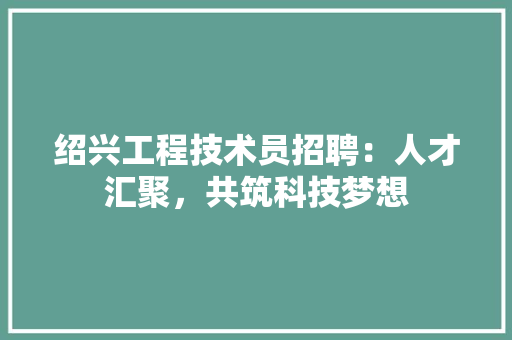 绍兴工程技术员招聘：人才汇聚，共筑科技梦想