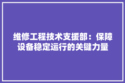 维修工程技术支援部：保障设备稳定运行的关键力量