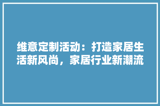 维意定制活动：打造家居生活新风尚，家居行业新潮流