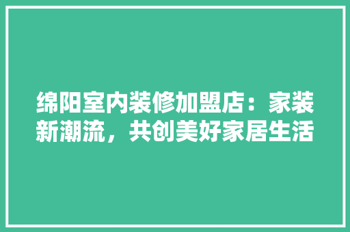 绵阳室内装修加盟店：家装新潮流，共创美好家居生活 室内设计