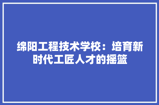 绵阳工程技术学校：培育新时代工匠人才的摇篮 室内设计