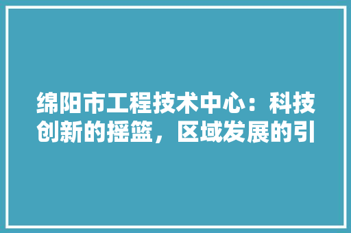 绵阳市工程技术中心：科技创新的摇篮，区域发展的引擎 室内设计