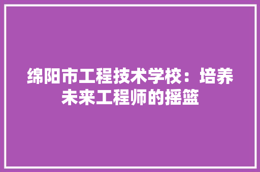 绵阳市工程技术学校：培养未来工程师的摇篮
