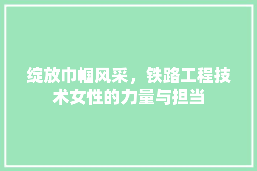 绽放巾帼风采，铁路工程技术女性的力量与担当 室内设计