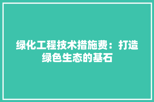 绿化工程技术措施费：打造绿色生态的基石 室内设计