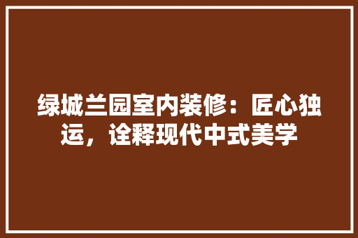 绿城兰园室内装修：匠心独运，诠释现代中式美学