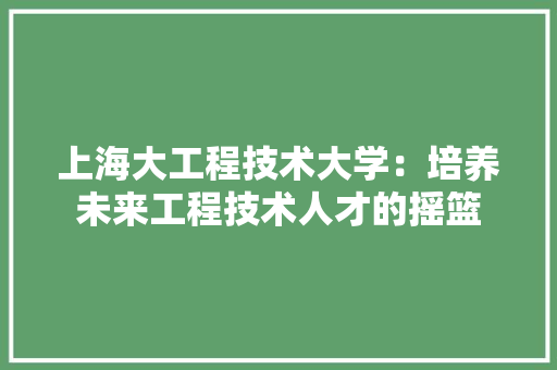 上海大工程技术大学：培养未来工程技术人才的摇篮