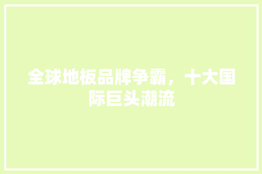 全球地板品牌争霸，十大国际巨头潮流 家居装修