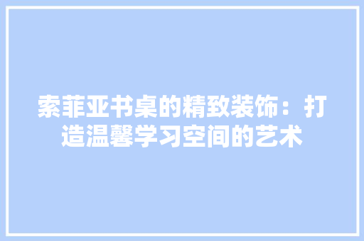 索菲亚书桌的精致装饰：打造温馨学习空间的艺术 室内设计