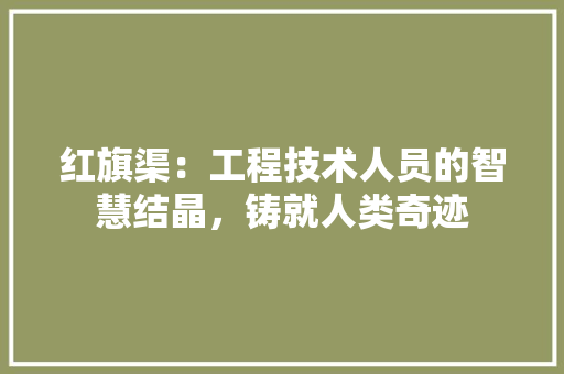 红旗渠：工程技术人员的智慧结晶，铸就人类奇迹