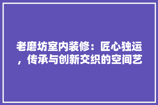 老磨坊室内装修：匠心独运，传承与创新交织的空间艺术 室内设计