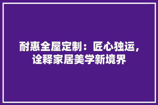耐惠全屋定制：匠心独运，诠释家居美学新境界 室内设计