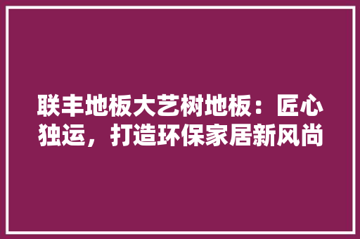 联丰地板大艺树地板：匠心独运，打造环保家居新风尚 室内设计