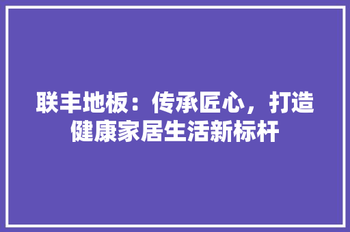 联丰地板：传承匠心，打造健康家居生活新标杆 室内设计