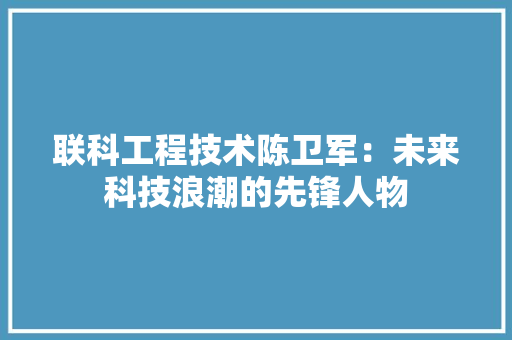 联科工程技术陈卫军：未来科技浪潮的先锋人物 室内设计