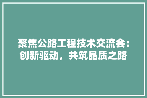 聚焦公路工程技术交流会：创新驱动，共筑品质之路