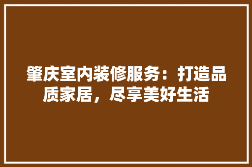肇庆室内装修服务：打造品质家居，尽享美好生活